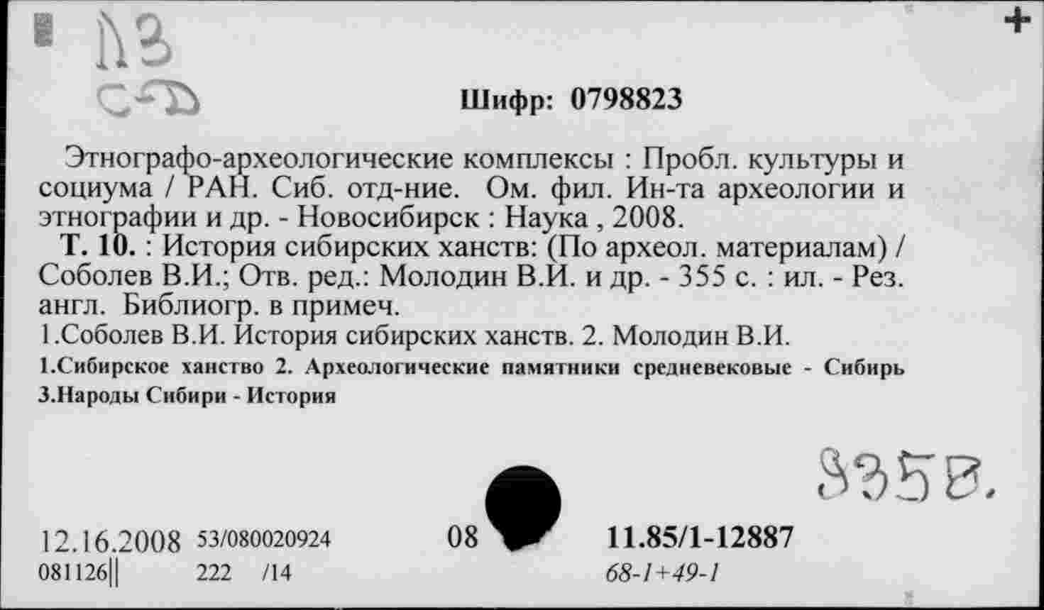 ﻿1 №
Шифр: 0798823
Этнографо-археологические комплексы : Пробл. культуры и социума / РАН. Сиб. отд-ние. Ом. фил. Ин-та археологии и этнографии и др. - Новосибирск : Наука , 2008.
Т. 10. : История сибирских ханств: (По археол. материалам) / Соболев В.И.; Отв. ред.: Молодин В.И. и др. - 355 с. : ил. - Рез. англ. Библиогр. в примем.
1.Соболев В.И. История сибирских ханств. 2. Молодин В.И.
І.Сибирское ханство 2. Археологические памятники средневековые - Сибирь З.Народы Сибири - История
S3 50
12.16.20 0 8 53/080020924
081126Ц	222 /14
08
11.85/1-12887
68-1+49-1